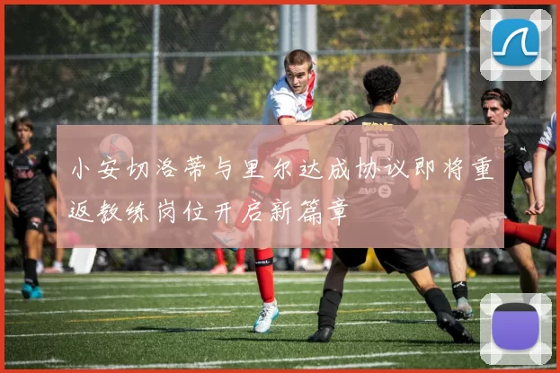 小安切洛蒂与里尔达成协议即将重返教练岗位开启新篇章
